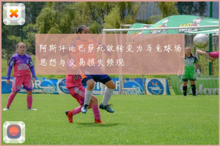 阿斯评论巴萨死敌转变为马竞球场恩怨与交易损失频现