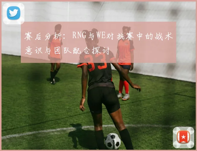 赛后分析：RNG与WE对抗赛中的战术意识与团队配合探讨