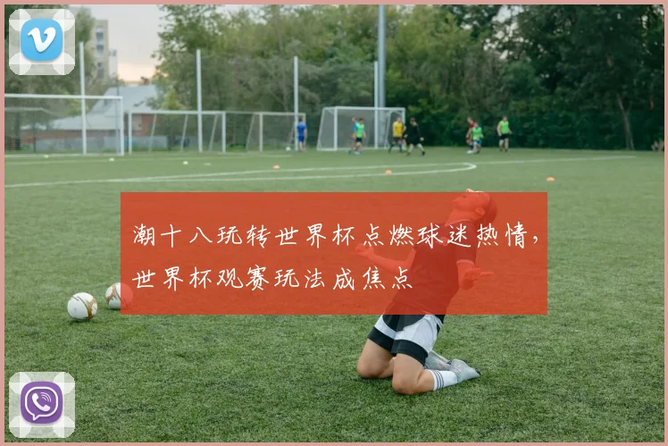 潮十八玩转世界杯点燃球迷热情，世界杯观赛玩法成焦点