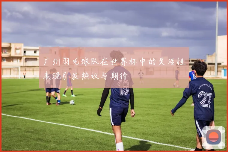 广州羽毛球队在世界杯中的灵活性表现引发热议与期待